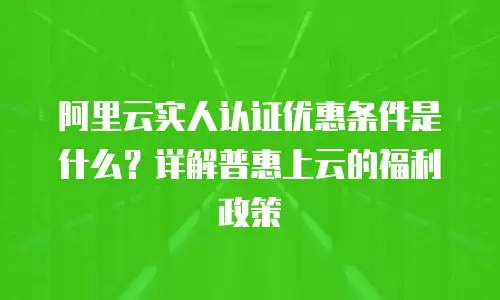 阿里云实人认证优惠条件是什么？详解普惠上云的福利政策