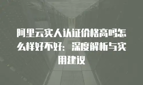 阿里云实人认证价格高吗怎么样好不好：深度解析与实用建议