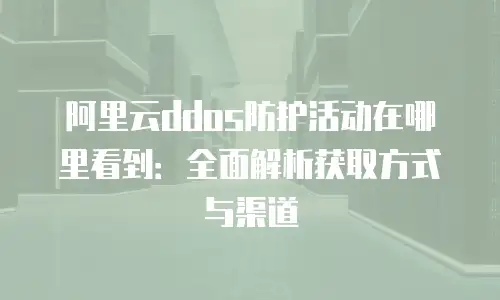 阿里云ddos防护活动在哪里看到：全面解析获取方式与渠道