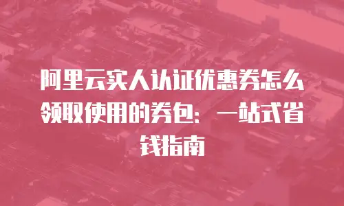 阿里云实人认证优惠券怎么领取使用的券包：一站式省钱指南