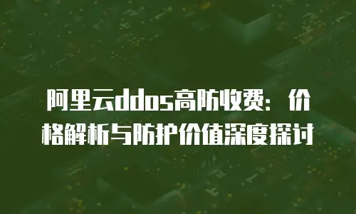 阿里云ddos高防收费：价格解析与防护价值深度探讨