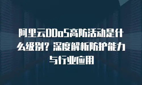 阿里云DDoS高防活动是什么级别？深度解析防护能力与行业应用