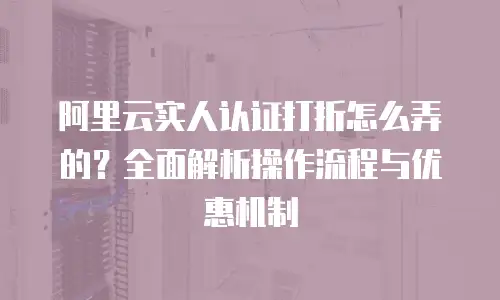阿里云实人认证打折怎么弄的？全面解析操作流程与优惠机制