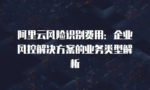 阿里云风险识别费用：企业风控解决方案的业务类型解析