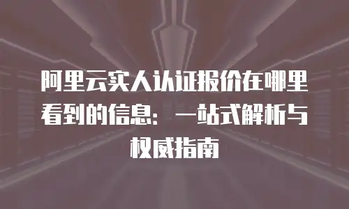 阿里云实人认证报价在哪里看到的信息：一站式解析与权威指南