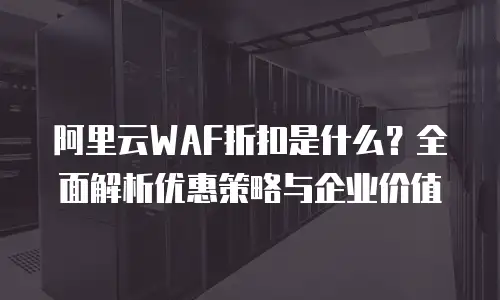 阿里云WAF折扣是什么？全面解析优惠策略与企业价值