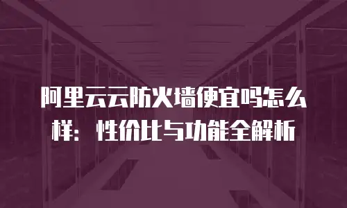 阿里云云防火墙便宜吗怎么样：性价比与功能全解析