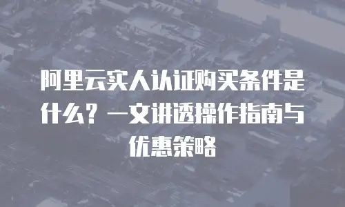 阿里云实人认证购买条件是什么？一文讲透操作指南与优惠策略