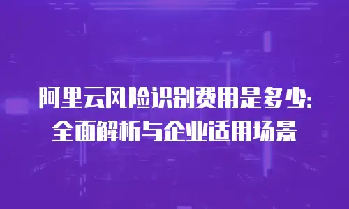 阿里云风险识别费用是多少：全面解析与企业适用场景