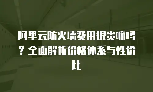 阿里云防火墙费用很贵嘛吗？全面解析价格体系与性价比