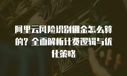 阿里云风险识别佣金怎么算的？全面解析计费逻辑与优化策略