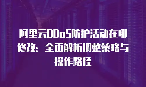 阿里云DDoS防护活动在哪修改：全面解析调整策略与操作路径