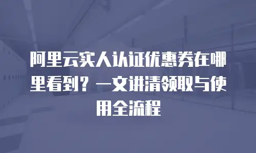 阿里云实人认证优惠券在哪里看到？一文讲清领取与使用全流程