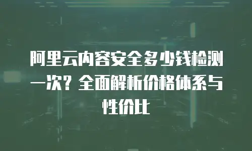 阿里云内容安全多少钱检测一次？全面解析价格体系与性价比