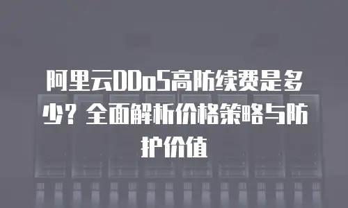 阿里云DDoS高防续费是多少？全面解析价格策略与防护价值