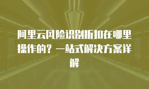 阿里云风险识别折扣在哪里操作的？一站式解决方案详解