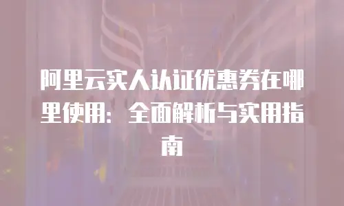 阿里云实人认证优惠券在哪里使用：全面解析与实用指南