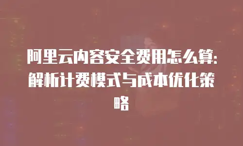 阿里云内容安全费用怎么算：解析计费模式与成本优化策略