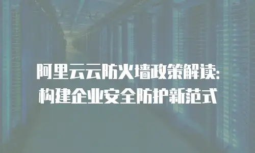 阿里云云防火墙政策解读：构建企业安全防护新范式