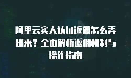 阿里云实人认证返佣怎么弄出来？全面解析返佣机制与操作指南