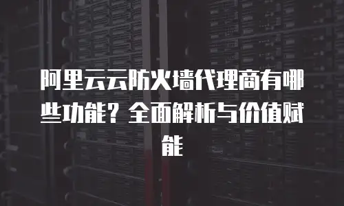 阿里云云防火墙代理商有哪些功能？全面解析与价值赋能