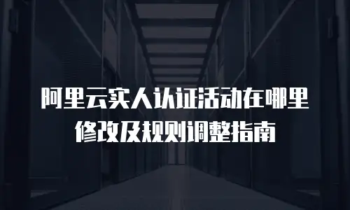 阿里云实人认证活动在哪里修改及规则调整指南
