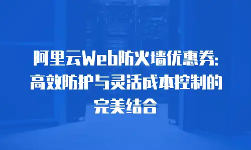 阿里云Web防火墙优惠券：高效防护与灵活成本控制的完美结合