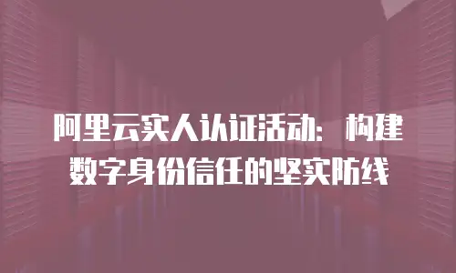 阿里云实人认证活动：构建数字身份信任的坚实防线