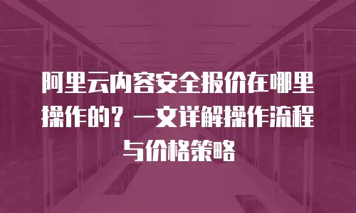 阿里云内容安全报价在哪里操作的？一文详解操作流程与价格策略