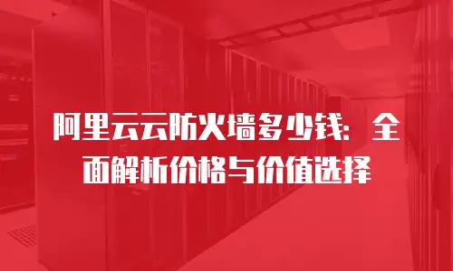 阿里云云防火墙多少钱：全面解析价格与价值选择