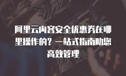 阿里云内容安全优惠券在哪里操作的？一站式指南助您高效管理