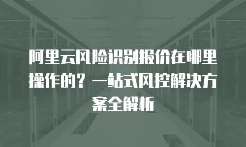 阿里云风险识别报价在哪里操作的？一站式风控解决方案全解析