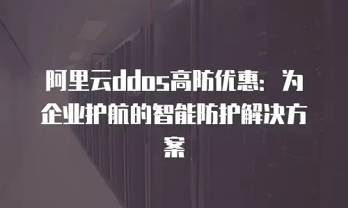 阿里云ddos高防优惠：为企业护航的智能防护解决方案