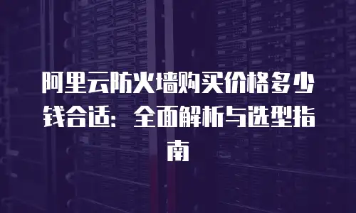 阿里云防火墙购买价格多少钱合适：全面解析与选型指南