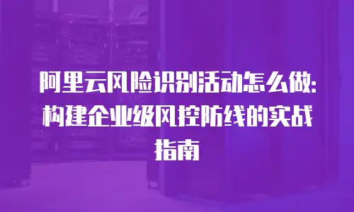 阿里云风险识别活动怎么做：构建企业级风控防线的实战指南