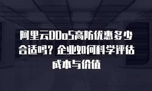 阿里云DDoS高防优惠多少合适吗？企业如何科学评估成本与价值