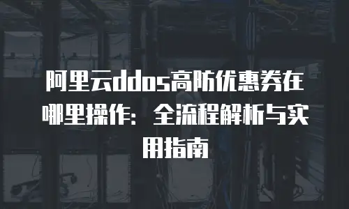 阿里云ddos高防优惠券在哪里操作：全流程解析与实用指南