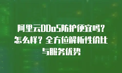 阿里云DDoS防护便宜吗？怎么样？全方位解析性价比与服务优势