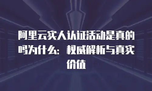 阿里云实人认证活动是真的吗为什么：权威解析与真实价值