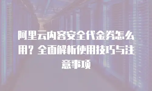 阿里云内容安全代金券怎么用？全面解析使用技巧与注意事项