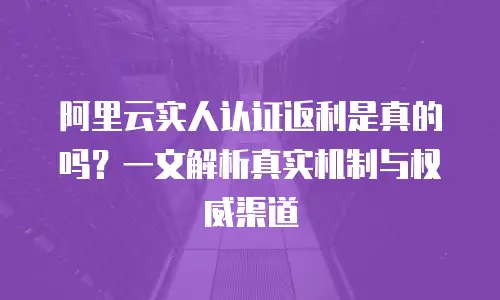 阿里云实人认证返利是真的吗？一文解析真实机制与权威渠道