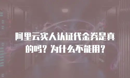 阿里云实人认证代金券是真的吗？为什么不能用？