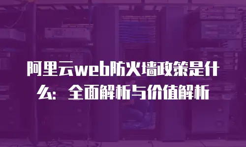 阿里云web防火墙政策是什么：全面解析与价值解析