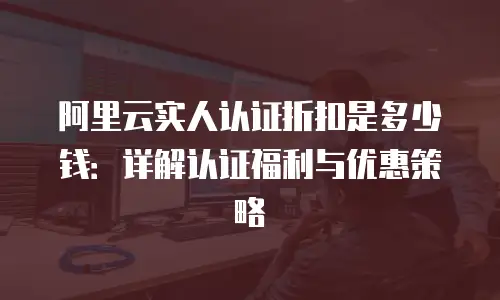阿里云实人认证折扣是多少钱：详解认证福利与优惠策略