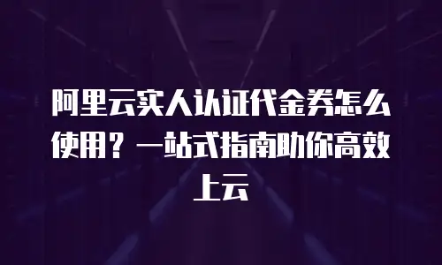 阿里云实人认证代金券怎么使用？一站式指南助你高效上云