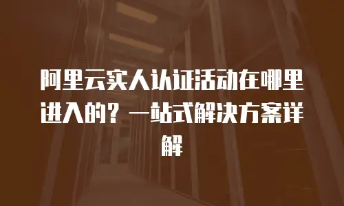 阿里云实人认证活动在哪里进入的？一站式解决方案详解