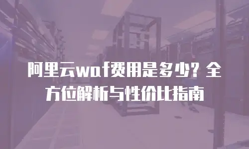 阿里云waf费用是多少？全方位解析与性价比指南