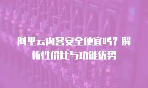 阿里云内容安全便宜吗？解析性价比与功能优势