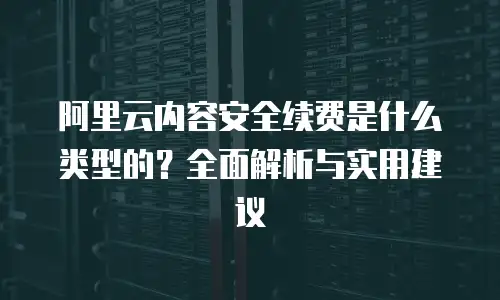 阿里云内容安全续费是什么类型的？全面解析与实用建议