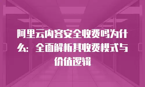 阿里云内容安全收费吗为什么：全面解析其收费模式与价值逻辑